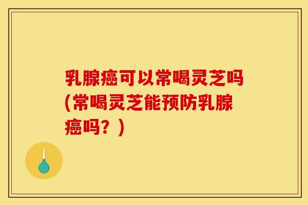 乳腺癌可以常喝灵芝吗(常喝灵芝能预防乳腺癌吗？)
