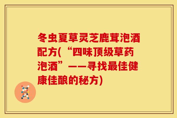 冬虫夏草灵芝鹿茸泡酒配方(“四味顶级草药泡酒”——寻找最佳健康佳酿的秘方)