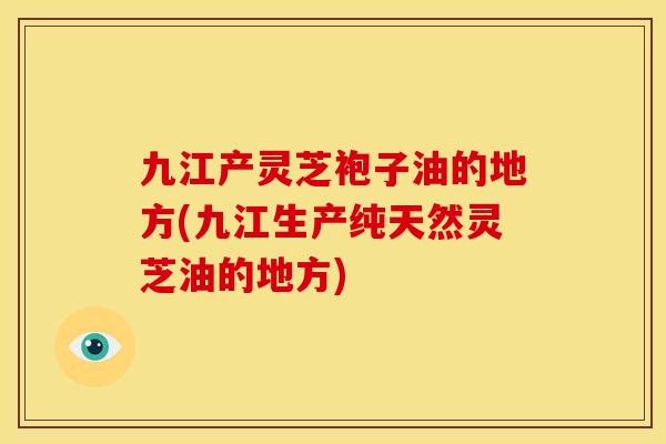 九江产灵芝袍子油的地方(九江生产纯天然灵芝油的地方)