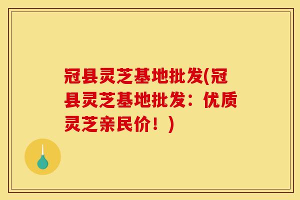 冠县灵芝基地批发(冠县灵芝基地批发：优质灵芝亲民价！)