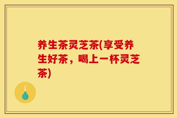 养生茶灵芝茶(享受养生好茶，喝上一杯灵芝茶)