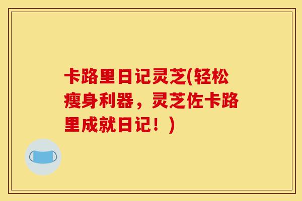 卡路里日记灵芝(轻松瘦身利器，灵芝佐卡路里成就日记！)