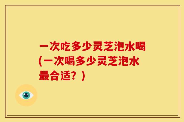 一次吃多少灵芝泡水喝(一次喝多少灵芝泡水最合适?)