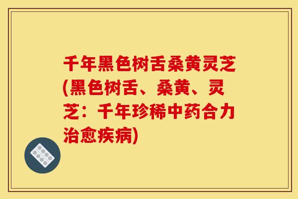 千年黑色树舌桑黄灵芝(黑色树舌、桑黄、灵芝:千年珍稀中药合力治愈疾病)