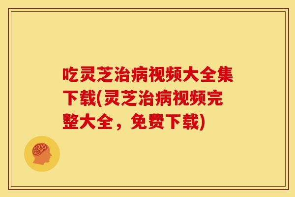 吃灵芝治病视频大全集下载(灵芝治病视频完整大全，免费下载)