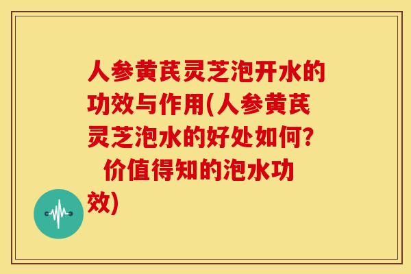 人参黄芪灵芝泡开水的功效与作用(人参黄芪灵芝泡水的好处如何? 价值得知的泡水功效)