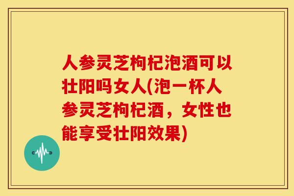 人参灵芝枸杞泡酒可以壮阳吗女人(泡一杯人参灵芝枸杞酒,女性也能享受壮阳效果)