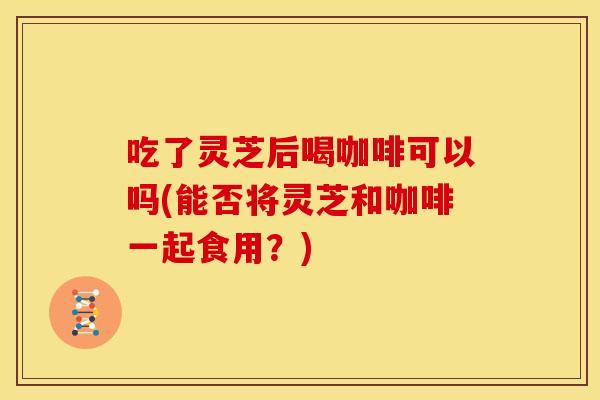 吃了灵芝后喝咖啡可以吗(能否将灵芝和咖啡一起食用？)