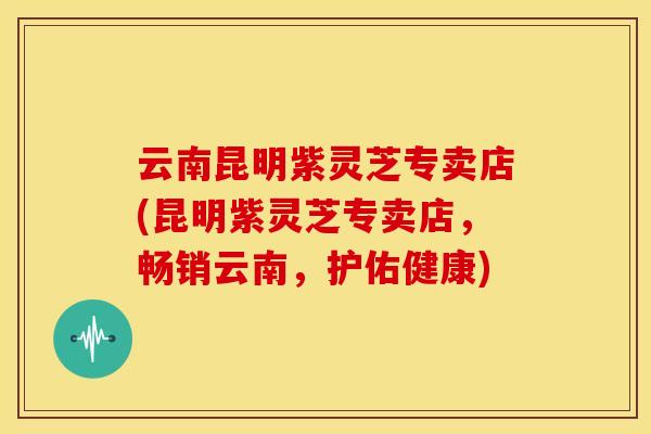 云南昆明紫灵芝专卖店(昆明紫灵芝专卖店，畅销云南，护佑健康)
