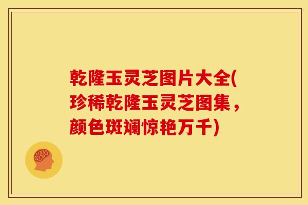 乾隆玉灵芝图片大全(珍稀乾隆玉灵芝图集，颜色斑斓惊艳万千)