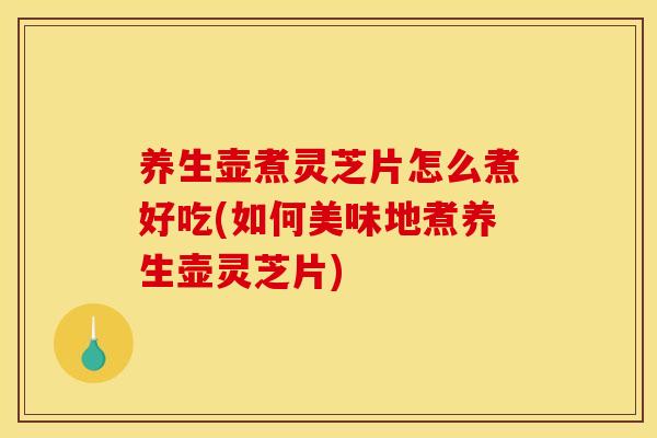 养生壶煮灵芝片怎么煮好吃(如何美味地煮养生壶灵芝片)