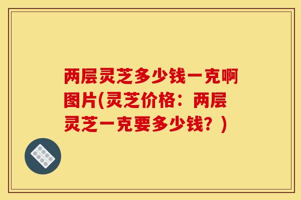 两层灵芝多少钱一克啊图片(灵芝价格:两层灵芝一克要多少钱?)