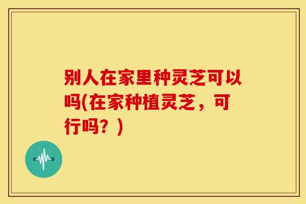 别人在家里种灵芝可以吗(在家种植灵芝，可行吗？)