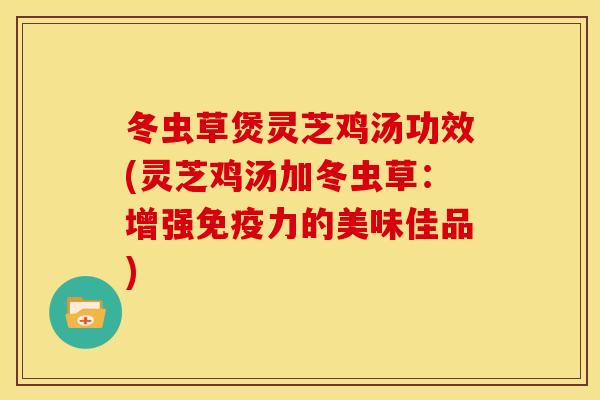 冬虫草煲灵芝鸡汤功效(灵芝鸡汤加冬虫草:增强免疫力的美味佳品)