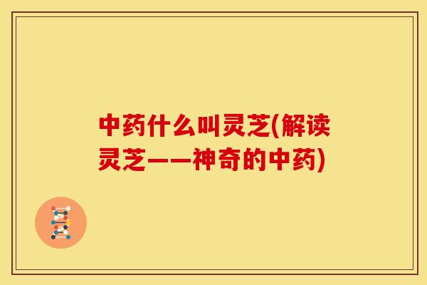 中药什么叫灵芝(解读灵芝——神奇的中药)