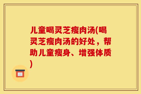 儿童喝灵芝瘦肉汤(喝灵芝瘦肉汤的好处，帮助儿童瘦身、增强体质)