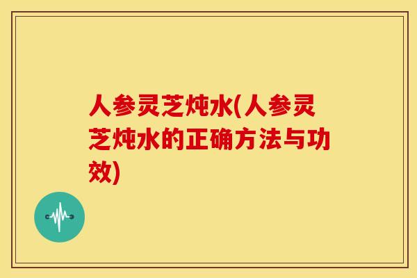 人参灵芝炖水(人参灵芝炖水的正确方法与功效)