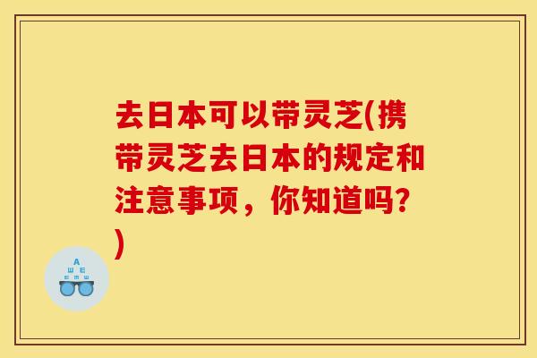 去日本可以带灵芝(携带灵芝去日本的规定和注意事项，你知道吗？)