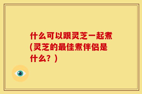 什么可以跟灵芝一起煮(灵芝的最佳煮伴侣是什么？)