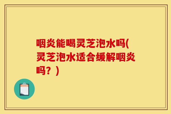 咽炎能喝灵芝泡水吗(灵芝泡水适合缓解咽炎吗?)
