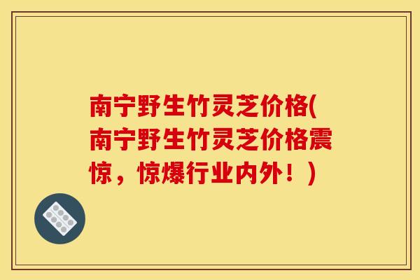 南宁野生竹灵芝价格(南宁野生竹灵芝价格震惊，惊爆行业内外！)