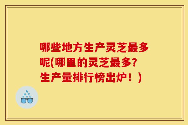 哪些地方生产灵芝最多呢(哪里的灵芝最多?生产量排行榜出炉!)