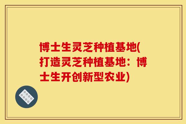 博士生灵芝种植基地(打造灵芝种植基地:博士生开创新型农业)