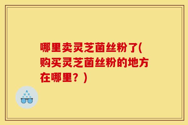 哪里卖灵芝菌丝粉了(购买灵芝菌丝粉的地方在哪里？)