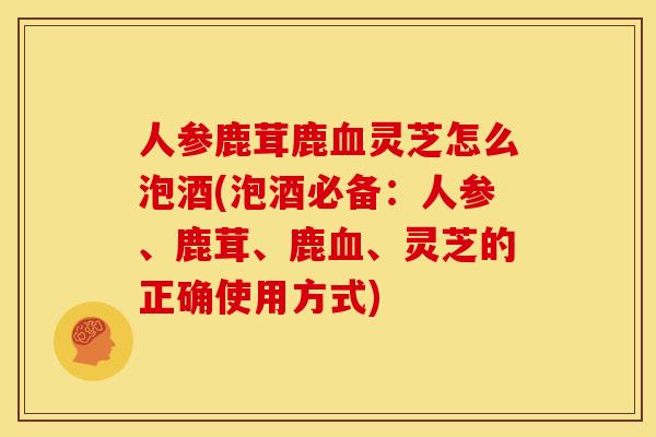 人参鹿茸鹿血灵芝怎么泡酒(泡酒必备：人参、鹿茸、鹿血、灵芝的正确使用方式)