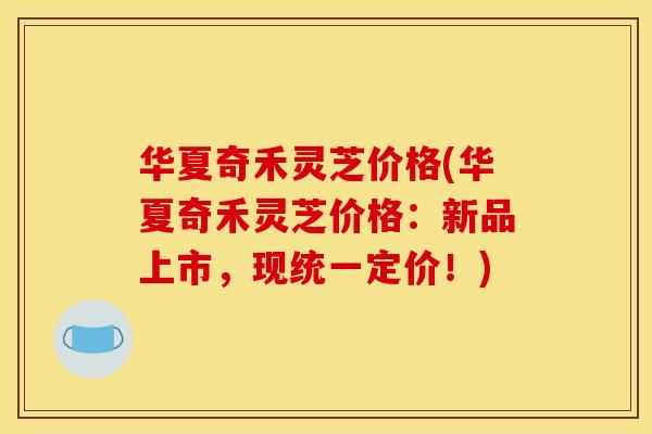 华夏奇禾灵芝价格(华夏奇禾灵芝价格:新品上市,现统一定价!)