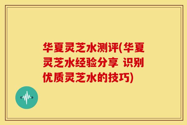 华夏灵芝水测评(华夏灵芝水经验分享 识别优质灵芝水的技巧)