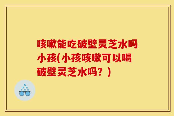 咳嗽能吃破壁灵芝水吗小孩(小孩咳嗽可以喝破壁灵芝水吗?)