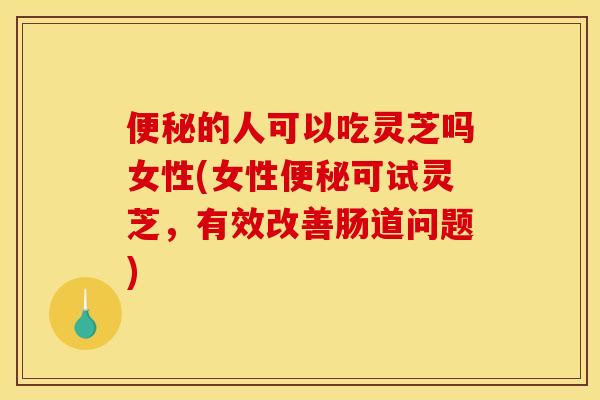 便秘的人可以吃灵芝吗女性(女性便秘可试灵芝，有效改善肠道问题)