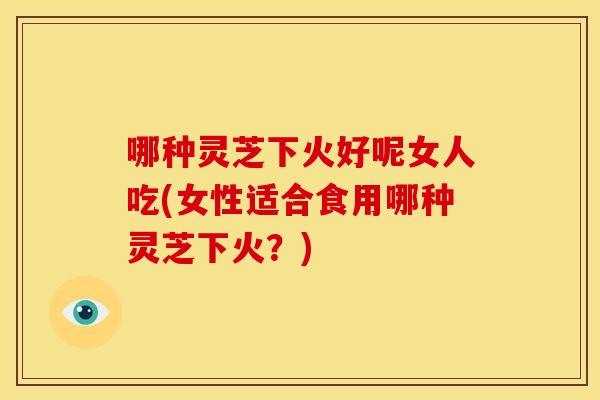 哪种灵芝下火好呢女人吃(女性适合食用哪种灵芝下火？)
