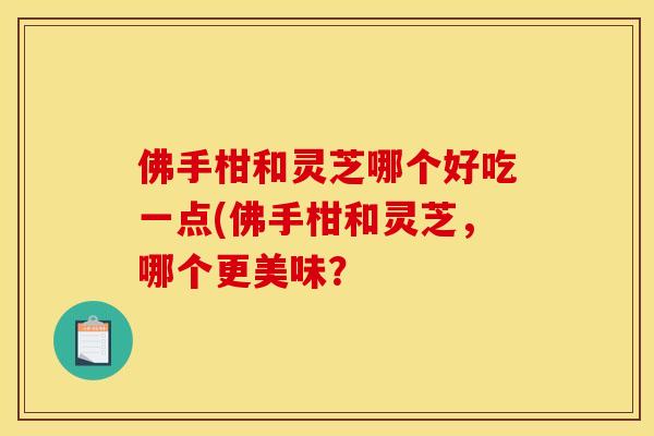 佛手柑和灵芝哪个好吃一点(佛手柑和灵芝，哪个更美味？