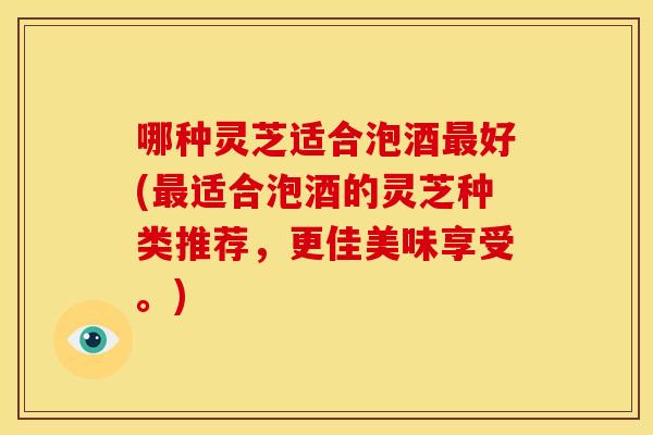 哪种灵芝适合泡酒最好(最适合泡酒的灵芝种类推荐，更佳美味享受。)