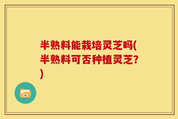 半熟料能栽培灵芝吗(半熟料可否种植灵芝？)