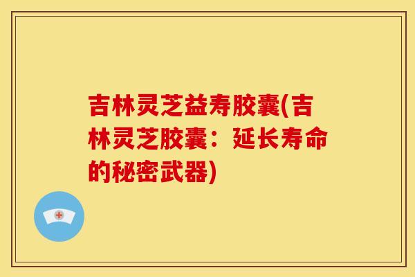 吉林灵芝益寿胶囊(吉林灵芝胶囊：延长寿命的秘密武器)