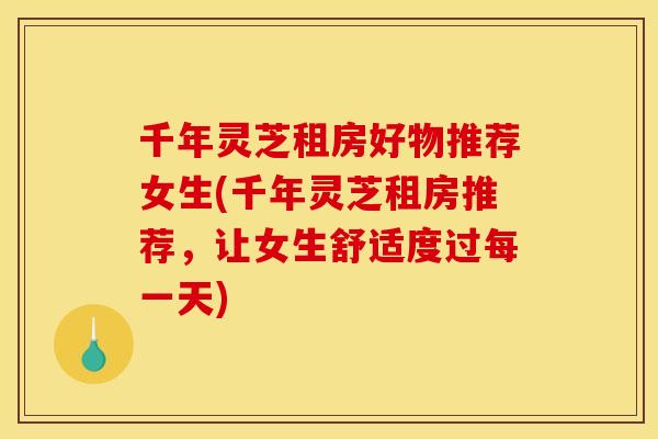 千年灵芝租房好物推荐女生(千年灵芝租房推荐,让女生舒适度过每一天)