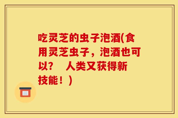 吃灵芝的虫子泡酒(食用灵芝虫子,泡酒也可以? 人类又获得新技能!)