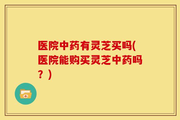 医院中药有灵芝买吗(医院能购买灵芝中药吗?)