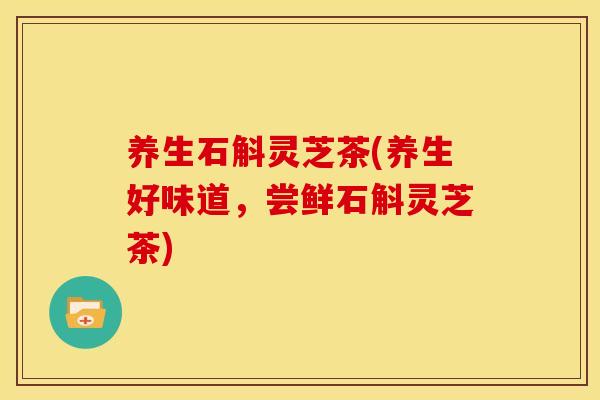 养生石斛灵芝茶(养生好味道,尝鲜石斛灵芝茶)
