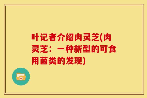 叶记者介绍肉灵芝(肉灵芝:一种新型的可食用菌类的发现)