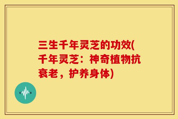 三生千年灵芝的功效(千年灵芝:神奇植物抗衰老,护养身体)