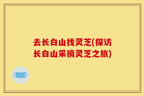 去长白山找灵芝(探访长白山采摘灵芝之旅)