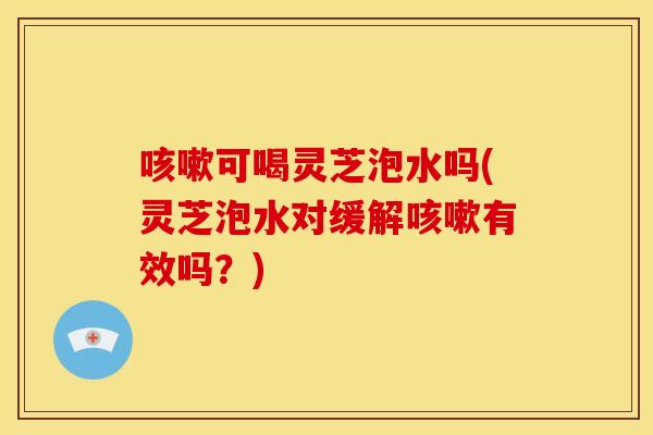 咳嗽可喝灵芝泡水吗(灵芝泡水对缓解咳嗽有效吗?)