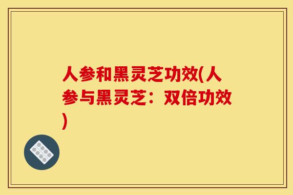 人参和黑灵芝功效(人参与黑灵芝:双倍功效)