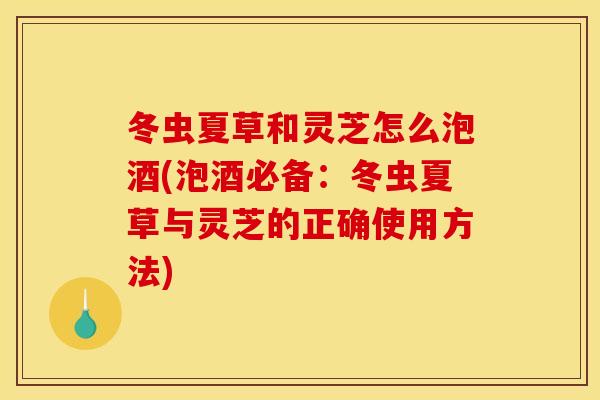冬虫夏草和灵芝怎么泡酒(泡酒必备:冬虫夏草与灵芝的正确使用方法)