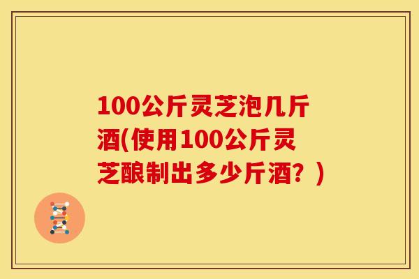 100公斤灵芝泡几斤酒(使用100公斤灵芝酿制出多少斤酒?)