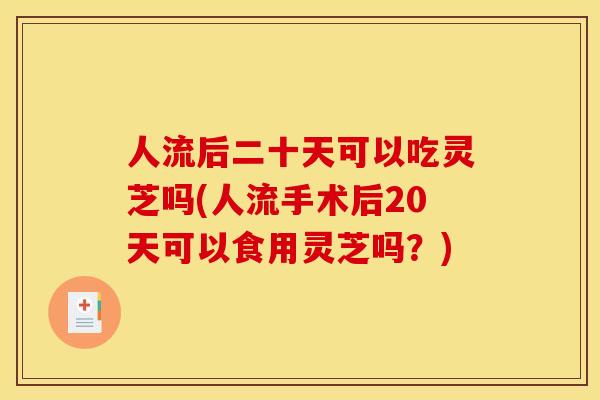 人流后二十天可以吃灵芝吗(人流手术后20天可以食用灵芝吗?)
